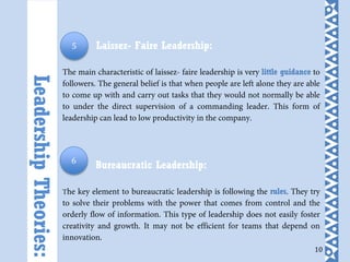 10
Laissez- Faire Leadership:
The main characteristic of laissez- faire leadership is very little guidance to
followers. The general belief is that when people are left alone they are able
to come up with and carry out tasks that they would not normally be able
to under the direct supervision of a commanding leader. This form of
leadership can lead to low productivity in the company.
Bureaucratic Leadership:
The key element to bureaucratic leadership is following the rules. They try
to solve their problems with the power that comes from control and the
orderly flow of information. This type of leadership does not easily foster
creativity and growth. It may not be efficient for teams that depend on
innovation.
LeadershipTheories:
5
6
 