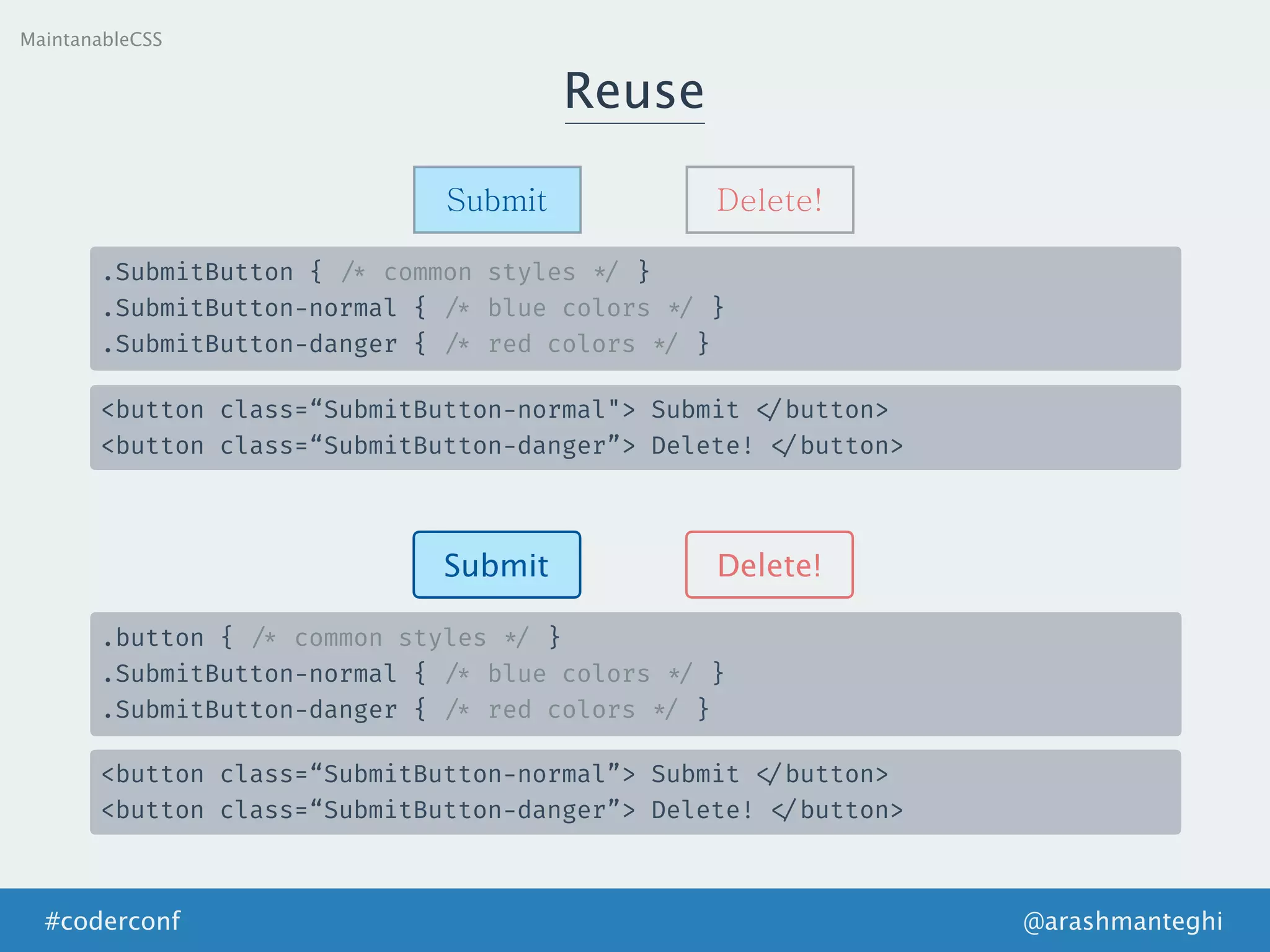 Reuse
MaintanableCSS
Submit Delete!
.SubmitButton { /* common styles */ }
.SubmitButton-normal { /* blue colors */ }
.SubmitButton-danger { /* red colors */ }
<button class=“SubmitButton-normal"> Submit </button>
<button class=“SubmitButton-danger”> Delete! </button>
Submit Delete!
.button { /* common styles */ }
.SubmitButton-normal { /* blue colors */ }
.SubmitButton-danger { /* red colors */ }
<button class=“SubmitButton-normal”> Submit </button>
<button class=“SubmitButton-danger”> Delete! </button>
@arashmanteghi#coderconf
 