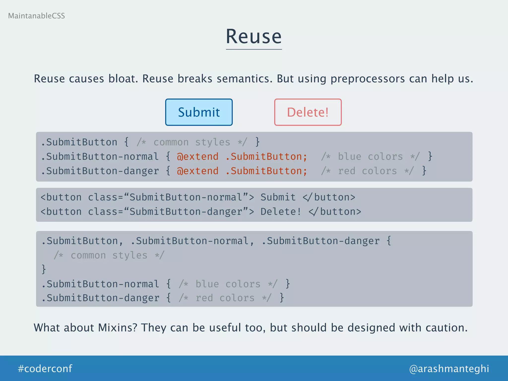 Reuse
MaintanableCSS
Submit Delete!
.SubmitButton { /* common styles */ }
.SubmitButton-normal { @extend .SubmitButton; /* blue colors */ }
.SubmitButton-danger { @extend .SubmitButton; /* red colors */ }
<button class=“SubmitButton-normal”> Submit </button>
<button class=“SubmitButton-danger”> Delete! </button>
Reuse causes bloat. Reuse breaks semantics. But using preprocessors can help us.
.SubmitButton, .SubmitButton-normal, .SubmitButton-danger {
/* common styles */
}
.SubmitButton-normal { /* blue colors */ }
.SubmitButton-danger { /* red colors */ }
What about Mixins? They can be useful too, but should be designed with caution.
@arashmanteghi#coderconf
 