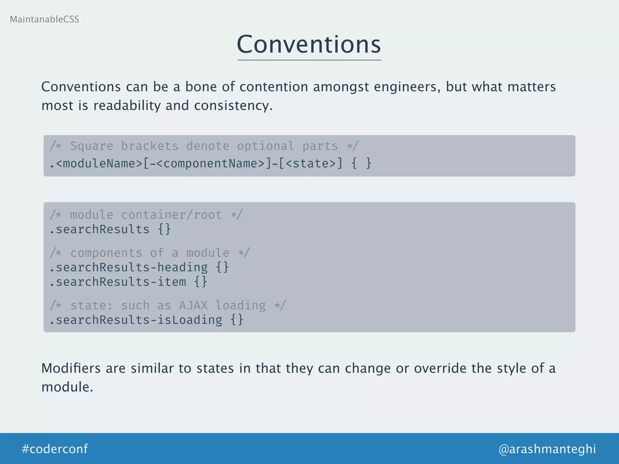 Conventions
MaintanableCSS
Conventions can be a bone of contention amongst engineers, but what matters
most is readability and consistency.
/* Square brackets denote optional parts */
.<moduleName>[—<componentName>]—[<state>] { }
/* module container/root */
.searchResults {}
/* components of a module */
.searchResults-heading {}
.searchResults-item {}
/* state: such as AJAX loading */
.searchResults-isLoading {}
@arashmanteghi#coderconf
Modiﬁers are similar to states in that they can change or override the style of a
module.
 