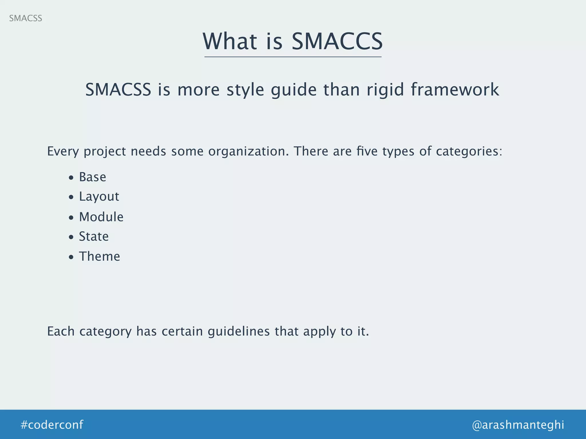 SMACSS
What is SMACCS
@arashmanteghi#coderconf
SMACSS is more style guide than rigid framework
Every project needs some organization. There are ﬁve types of categories:
• Base
• Layout
• Module
• State
• Theme
Each category has certain guidelines that apply to it.
 