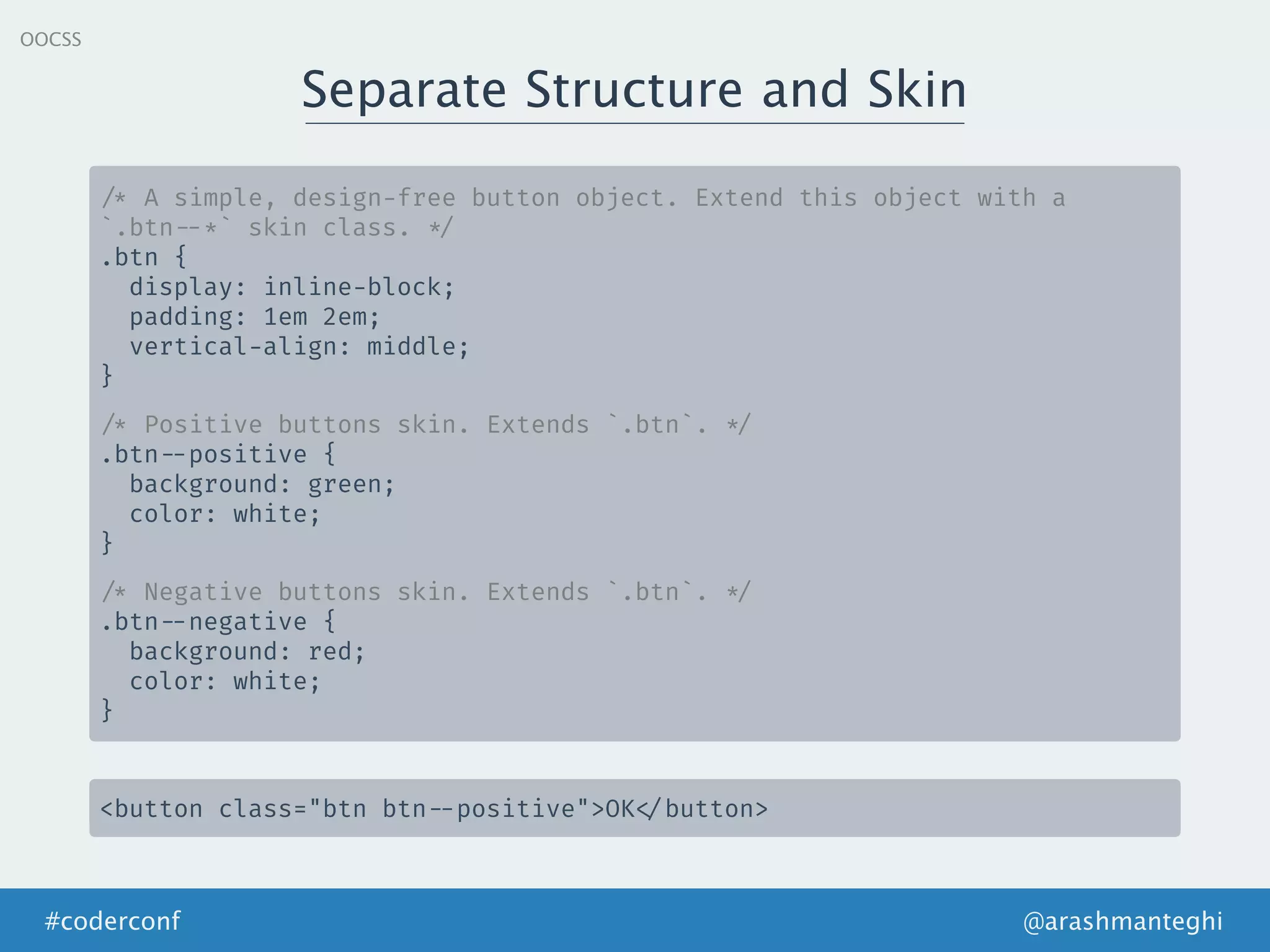 Separate Structure and Skin
@arashmanteghi#coderconf
OOCSS
/* A simple, design-free button object. Extend this object with a
`.btn --*` skin class. */
.btn {
display: inline-block;
padding: 1em 2em;
vertical-align: middle;
}
/* Positive buttons skin. Extends `.btn`. */
.btn --positive {
background: green;
color: white;
}
/* Negative buttons skin. Extends `.btn`. */
.btn --negative {
background: red;
color: white;
}
<button class="btn btn --positive">OK </button>
 