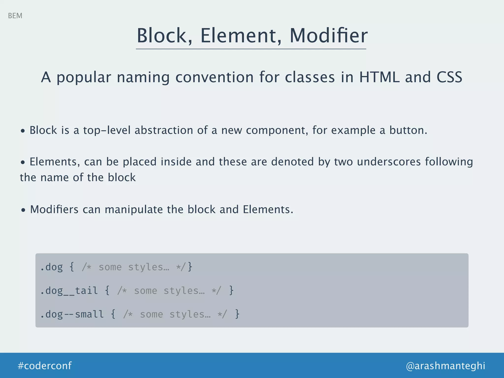 BEM
Block, Element, Modiﬁer
@arashmanteghi#coderconf
A popular naming convention for classes in HTML and CSS
• Block is a top-level abstraction of a new component, for example a button.
• Elements, can be placed inside and these are denoted by two underscores following
the name of the block
• Modiﬁers can manipulate the block and Elements.
.dog { /* some styles… */}
.dog__tail { /* some styles… */ }
.dog --small { /* some styles… */ }
 