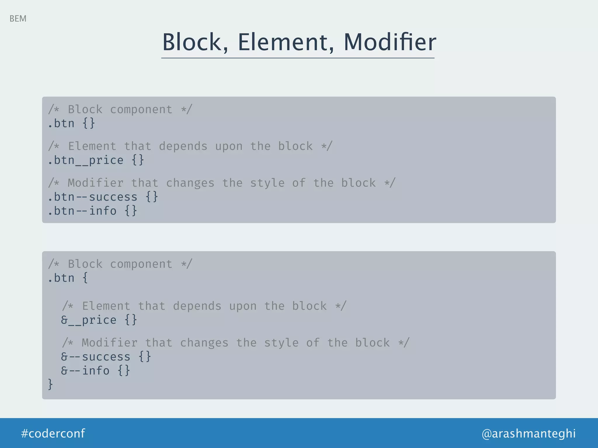 @arashmanteghi#coderconf
BEM
Block, Element, Modiﬁer
/* Block component */
.btn {}
/* Element that depends upon the block */
.btn__price {}
/* Modifier that changes the style of the block */
.btn --success {}
.btn --info {}
/* Block component */
.btn {
/* Element that depends upon the block */
&__price {}
/* Modifier that changes the style of the block */
& --success {}
& --info {}
}
 