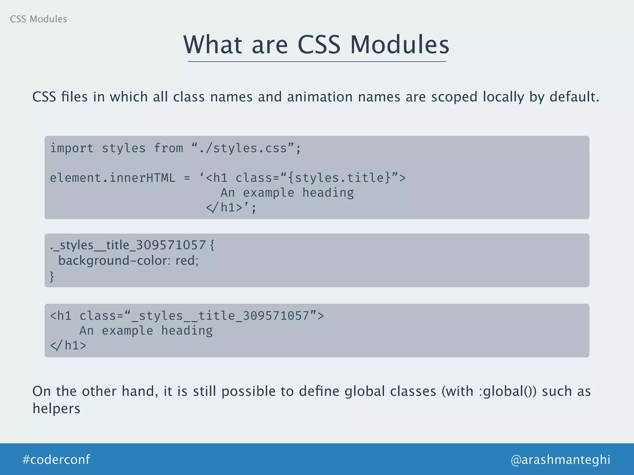 CSS Modules
What are CSS Modules
@arashmanteghi#coderconf
CSS ﬁles in which all class names and animation names are scoped locally by default.
import styles from “./styles.css”;
element.innerHTML = ‘<h1 class=“{styles.title}”>
An example heading
</h1>’;
._styles__title_309571057 {
background-color: red;
}
<h1 class=“_styles__title_309571057”>
An example heading
</h1>
On the other hand, it is still possible to deﬁne global classes (with :global()) such as
helpers
 