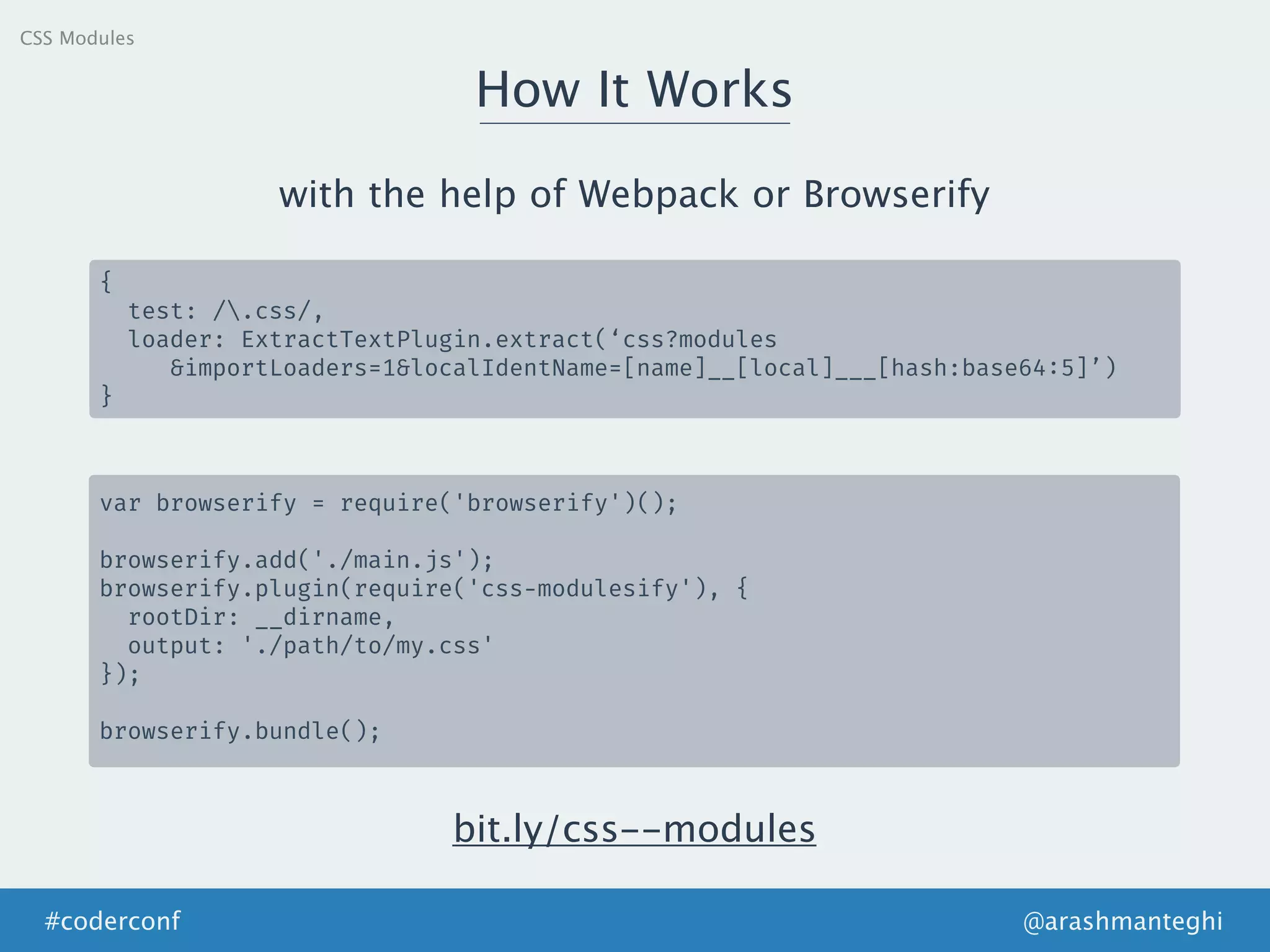 How It Works
@arashmanteghi#coderconf
CSS Modules
{
test: /.css/,
loader: ExtractTextPlugin.extract(‘css?modules
&importLoaders=1&localIdentName=[name]__[local]___[hash:base64:5]’)
}
with the help of Webpack or Browserify
var browserify = require('browserify')();
browserify.add('./main.js');
browserify.plugin(require('css-modulesify'), {
rootDir: __dirname,
output: './path/to/my.css'
});
browserify.bundle();
bit.ly/css--modules
 