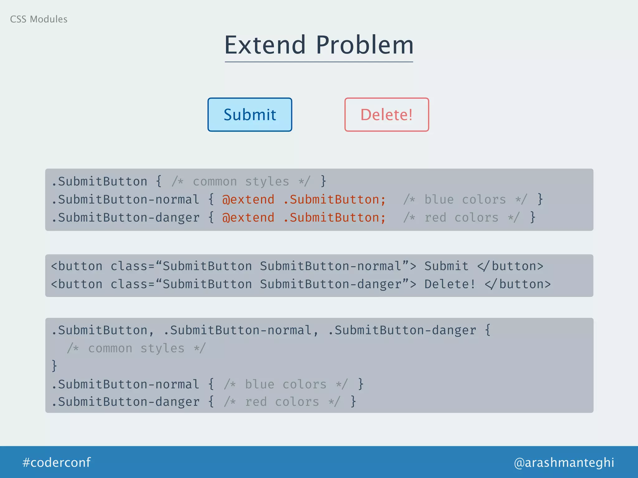 Extend Problem
@arashmanteghi#coderconf
Submit Delete!
.SubmitButton { /* common styles */ }
.SubmitButton-normal { @extend .SubmitButton; /* blue colors */ }
.SubmitButton-danger { @extend .SubmitButton; /* red colors */ }
<button class=“SubmitButton SubmitButton-normal”> Submit </button>
<button class=“SubmitButton SubmitButton-danger”> Delete! </button>
.SubmitButton, .SubmitButton-normal, .SubmitButton-danger {
/* common styles */
}
.SubmitButton-normal { /* blue colors */ }
.SubmitButton-danger { /* red colors */ }
CSS Modules
 