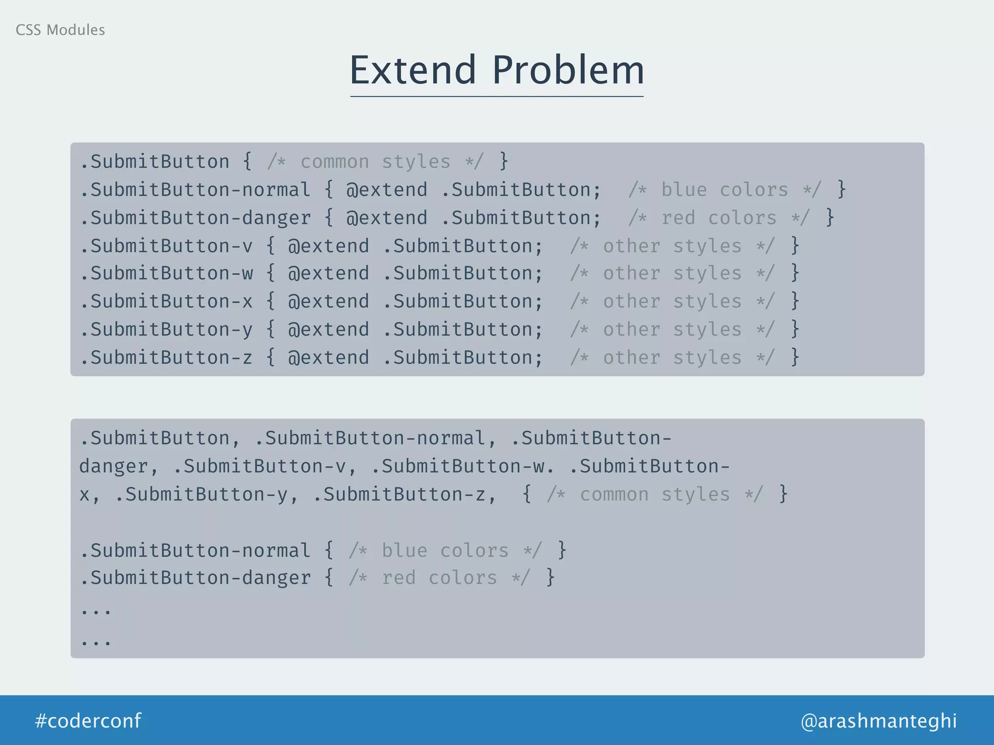 Extend Problem
@arashmanteghi#coderconf
.SubmitButton { /* common styles */ }
.SubmitButton-normal { @extend .SubmitButton; /* blue colors */ }
.SubmitButton-danger { @extend .SubmitButton; /* red colors */ }
.SubmitButton-v { @extend .SubmitButton; /* other styles */ }
.SubmitButton-w { @extend .SubmitButton; /* other styles */ }
.SubmitButton-x { @extend .SubmitButton; /* other styles */ }
.SubmitButton-y { @extend .SubmitButton; /* other styles */ }
.SubmitButton-z { @extend .SubmitButton; /* other styles */ }
.SubmitButton, .SubmitButton-normal, .SubmitButton-
danger, .SubmitButton-v, .SubmitButton-w. .SubmitButton-
x, .SubmitButton-y, .SubmitButton-z, { /* common styles */ }
.SubmitButton-normal { /* blue colors */ }
.SubmitButton-danger { /* red colors */ }
.‌‌.‌.
.‌‌.‌.‌
CSS Modules
 