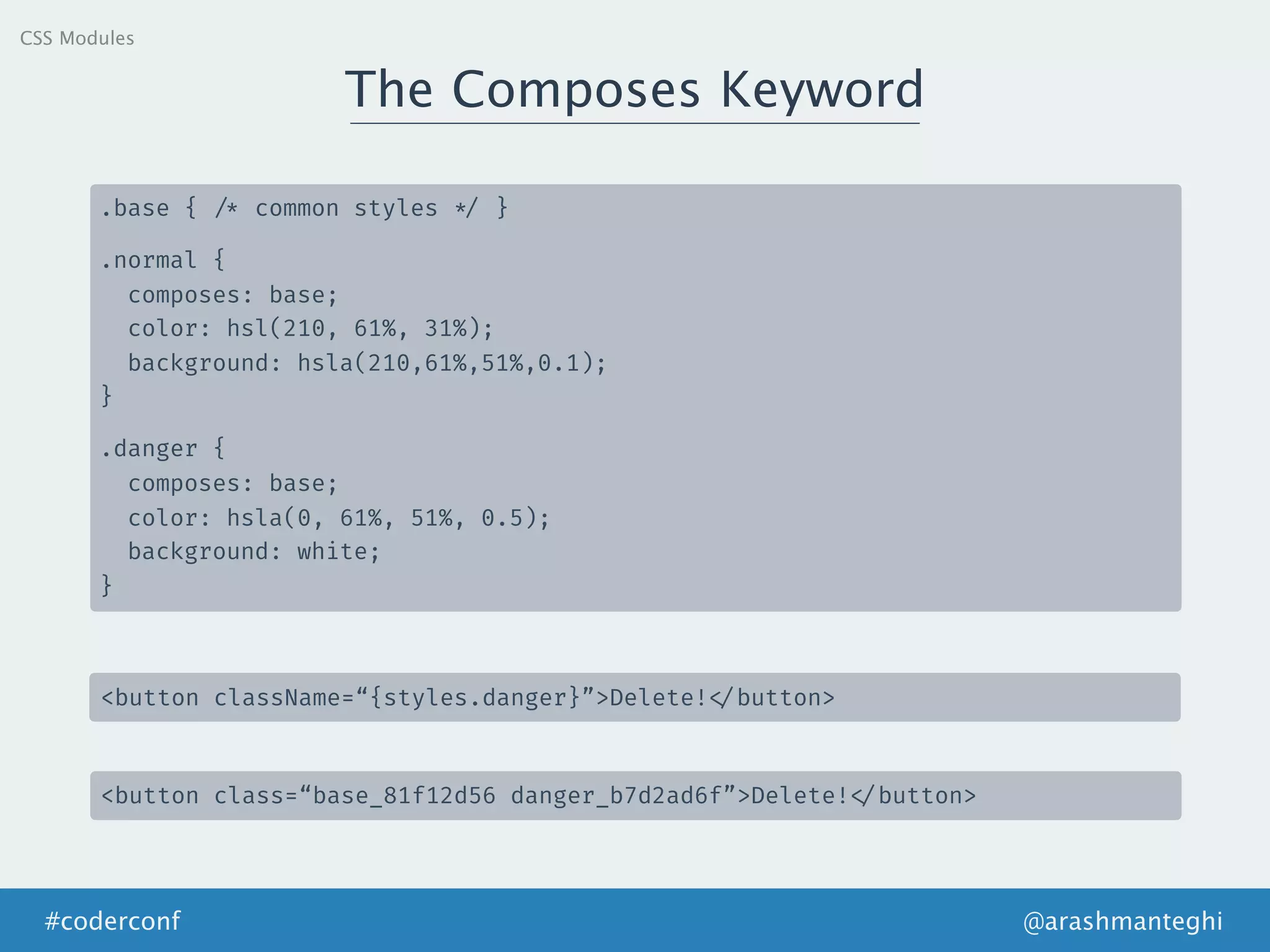 The Composes Keyword
@arashmanteghi#coderconf
.base { /* common styles */ }
.normal {
composes: base;
color: hsl(210, 61%, 31%);
background: hsla(210,61%,51%,0.1);
}
.danger {
composes: base;
color: hsla(0, 61%, 51%, 0.5);
background: white;
}
<button className=“{styles.danger}”>Delete! </button>
<button class=“base_81f12d56 danger_b7d2ad6f”>Delete! </button>
CSS Modules
 