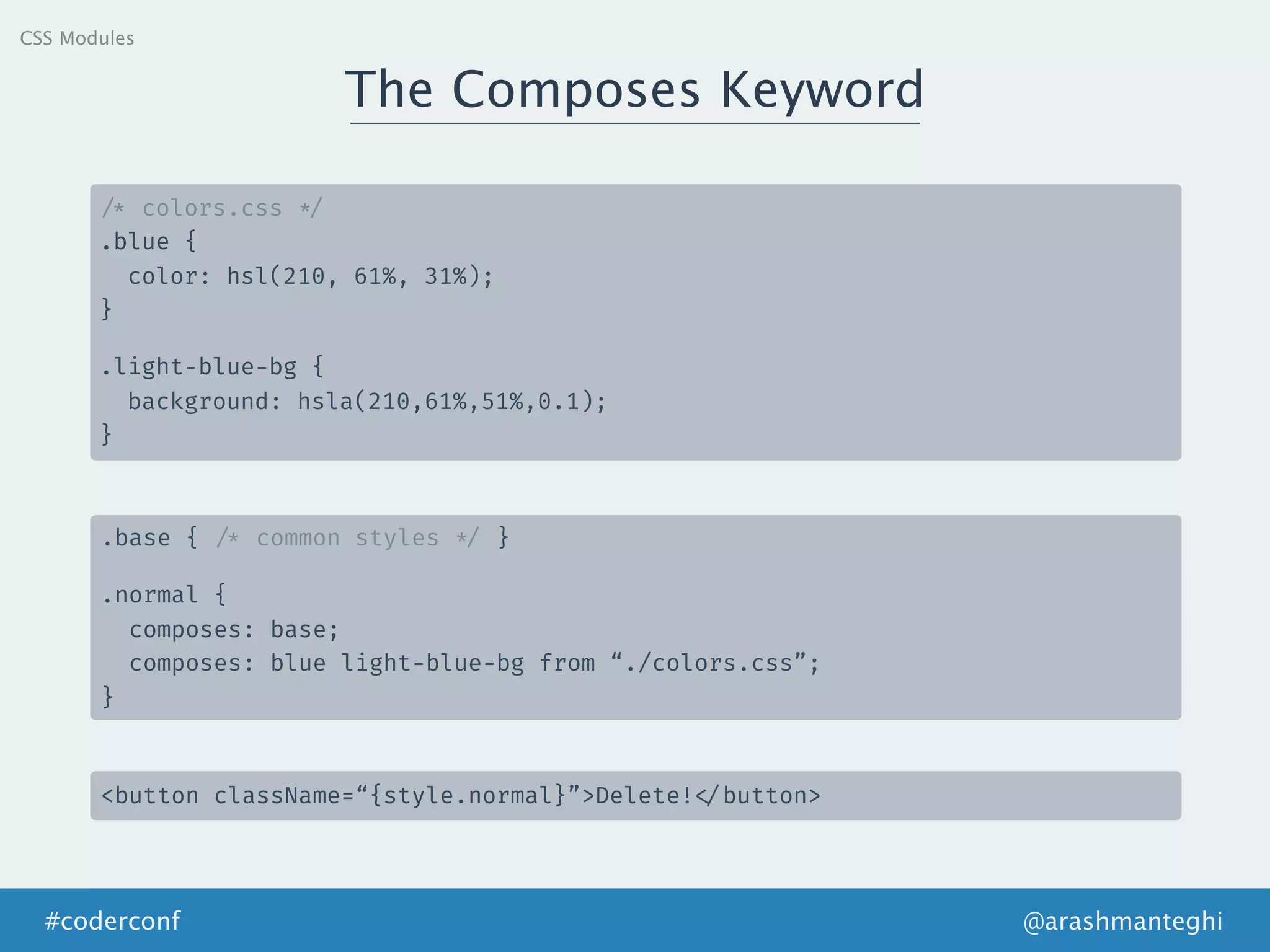 The Composes Keyword
@arashmanteghi#coderconf
/* colors.css */
.blue {
color: hsl(210, 61%, 31%);
}
.light-blue-bg {
background: hsla(210,61%,51%,0.1);
}
.base { /* common styles */ }
.normal {
composes: base;
composes: blue light-blue-bg from “./colors.css”;
}
<button className=“{style.normal}”>Delete! </button>
CSS Modules
 