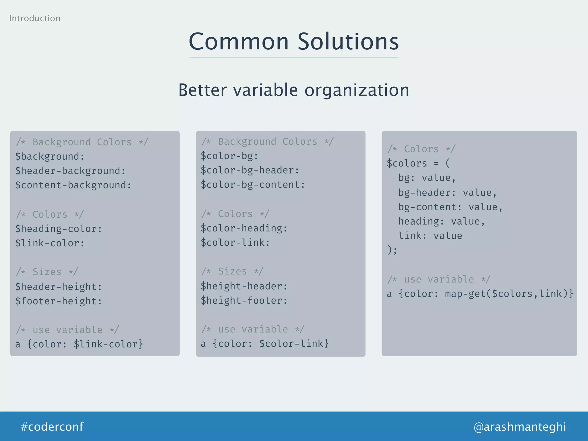 Introduction
Common Solutions
Better variable organization
/* Background Colors */
$background:
$header-background:
$content-background:
/* Colors */
$heading-color:
$link-color:
/* Sizes */
$header-height:
$footer-height:
/* use variable */
a {color: $link-color}
/* Background Colors */
$color-bg:
$color-bg-header:
$color-bg-content:
/* Colors */
$color-heading:
$color-link:
/* Sizes */
$height-header:
$height-footer:
/* use variable */
a {color: $color-link}
/* Colors */
$colors = (
bg: value,
bg-header: value,
bg-content: value,
heading: value,
link: value
);
/* use variable */
a {color: map-get($colors,link)}
@arashmanteghi#coderconf
 