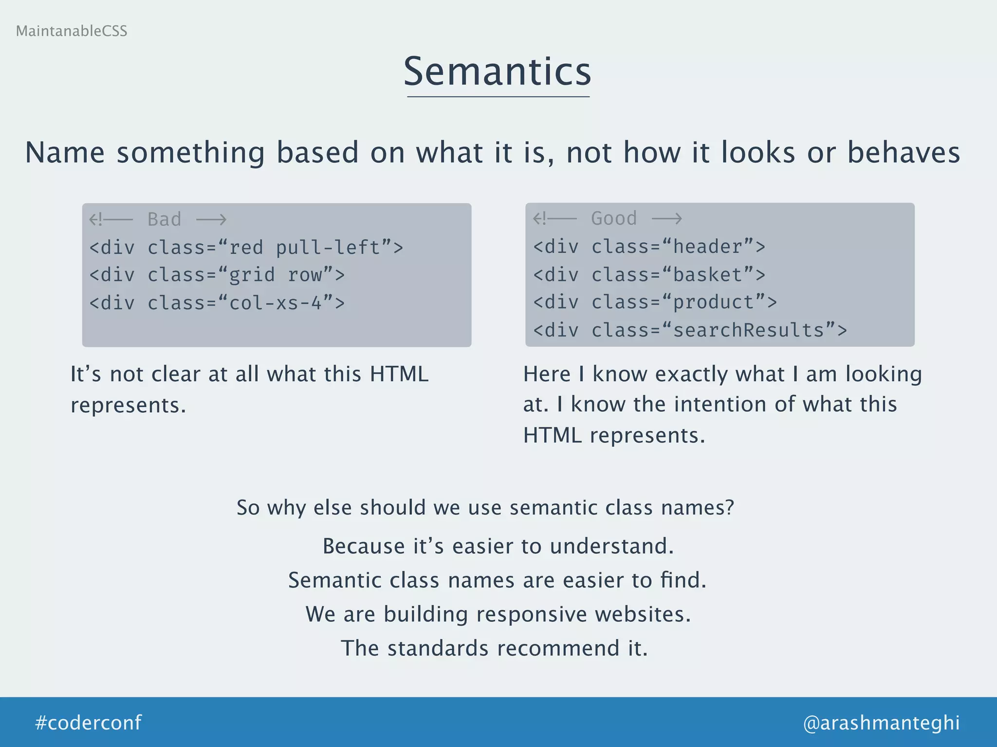 MaintanableCSS
Semantics
<!-- Bad -->
<div class=“red pull-left”>
<div class=“grid row”>
<div class=“col-xs-4”>
Name something based on what it is, not how it looks or behaves
<!-- Good -->
<div class=“header”>
<div class=“basket”>
<div class=“product”>
<div class=“searchResults”>
It’s not clear at all what this HTML
represents.
Here I know exactly what I am looking
at. I know the intention of what this
HTML represents.
So why else should we use semantic class names?
Because it’s easier to understand.
We are building responsive websites.
Semantic class names are easier to ﬁnd.
The standards recommend it.
@arashmanteghi#coderconf
 