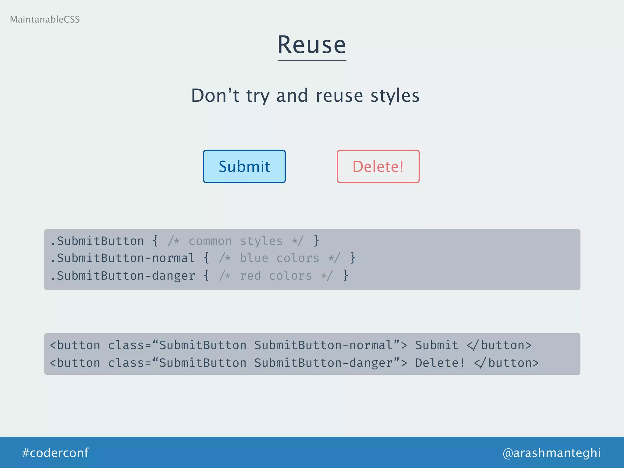 Reuse
MaintanableCSS
Don’t try and reuse styles
Submit Delete!
.SubmitButton { /* common styles */ }
.SubmitButton-normal { /* blue colors */ }
.SubmitButton-danger { /* red colors */ }
<button class=“SubmitButton SubmitButton-normal”> Submit </button>
<button class=“SubmitButton SubmitButton-danger”> Delete! </button>
@arashmanteghi#coderconf
 