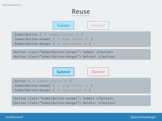Reuse
MaintanableCSS
Submit Delete!
.SubmitButton { /* common styles */ }
.SubmitButton-normal { /* blue colors */ }
.SubmitButton-danger { /* red colors */ }
<button class=“SubmitButton-normal"> Submit </button>
<button class=“SubmitButton-danger”> Delete! </button>
Submit Delete!
.button { /* common styles */ }
.SubmitButton-normal { /* blue colors */ }
.SubmitButton-danger { /* red colors */ }
<button class=“SubmitButton-normal”> Submit </button>
<button class=“SubmitButton-danger”> Delete! </button>
@arashmanteghi#coderconf
 