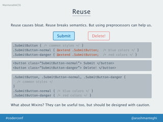 Reuse
MaintanableCSS
Submit Delete!
.SubmitButton { /* common styles */ }
.SubmitButton-normal { @extend .SubmitButton; /* blue colors */ }
.SubmitButton-danger { @extend .SubmitButton; /* red colors */ }
<button class=“SubmitButton-normal”> Submit </button>
<button class=“SubmitButton-danger”> Delete! </button>
Reuse causes bloat. Reuse breaks semantics. But using preprocessors can help us.
.SubmitButton, .SubmitButton-normal, .SubmitButton-danger {
/* common styles */
}
.SubmitButton-normal { /* blue colors */ }
.SubmitButton-danger { /* red colors */ }
What about Mixins? They can be useful too, but should be designed with caution.
@arashmanteghi#coderconf
 
