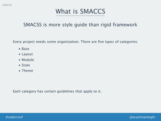 SMACSS
What is SMACCS
@arashmanteghi#coderconf
SMACSS is more style guide than rigid framework
Every project needs some organization. There are ﬁve types of categories:
• Base
• Layout
• Module
• State
• Theme
Each category has certain guidelines that apply to it.
 