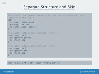Separate Structure and Skin
@arashmanteghi#coderconf
OOCSS
/* A simple, design-free button object. Extend this object with a
`.btn --*` skin class. */
.btn {
display: inline-block;
padding: 1em 2em;
vertical-align: middle;
}
/* Positive buttons skin. Extends `.btn`. */
.btn --positive {
background: green;
color: white;
}
/* Negative buttons skin. Extends `.btn`. */
.btn --negative {
background: red;
color: white;
}
<button class="btn btn --positive">OK </button>
 