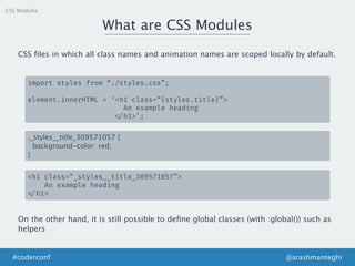 CSS Modules
What are CSS Modules
@arashmanteghi#coderconf
CSS ﬁles in which all class names and animation names are scoped locally by default.
import styles from “./styles.css”;
element.innerHTML = ‘<h1 class=“{styles.title}”>
An example heading
</h1>’;
._styles__title_309571057 {
background-color: red;
}
<h1 class=“_styles__title_309571057”>
An example heading
</h1>
On the other hand, it is still possible to deﬁne global classes (with :global()) such as
helpers
 
