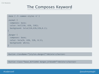 The Composes Keyword
@arashmanteghi#coderconf
.base { /* common styles */ }
.normal {
composes: base;
color: hsl(210, 61%, 31%);
background: hsla(210,61%,51%,0.1);
}
.danger {
composes: base;
color: hsla(0, 61%, 51%, 0.5);
background: white;
}
<button className=“{styles.danger}”>Delete! </button>
<button class=“base_81f12d56 danger_b7d2ad6f”>Delete! </button>
CSS Modules
 