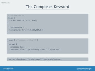 The Composes Keyword
@arashmanteghi#coderconf
/* colors.css */
.blue {
color: hsl(210, 61%, 31%);
}
.light-blue-bg {
background: hsla(210,61%,51%,0.1);
}
.base { /* common styles */ }
.normal {
composes: base;
composes: blue light-blue-bg from “./colors.css”;
}
<button className=“{style.normal}”>Delete! </button>
CSS Modules
 