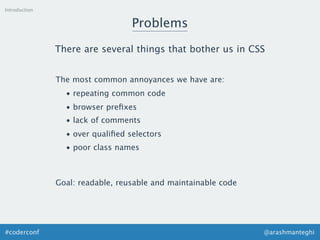 @arashmanteghi#coderconf
Introduction
Problems
There are several things that bother us in CSS
The most common annoyances we have are:
• repeating common code
• browser preﬁxes
• lack of comments
• over qualiﬁed selectors
• poor class names
Goal: readable, reusable and maintainable code
 