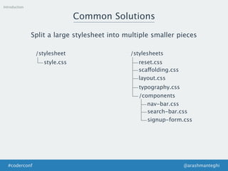Introduction
Common Solutions
Split a large stylesheet into multiple smaller pieces
/stylesheet
style.css
/stylesheets
reset.css
scaffolding.css
layout.css
typography.css
/components
nav-bar.css
search-bar.css
signup-form.css
@arashmanteghi#coderconf
 