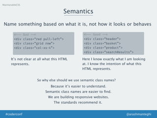 MaintanableCSS
Semantics
<!-- Bad -->
<div class=“red pull-left”>
<div class=“grid row”>
<div class=“col-xs-4”>
Name something based on what it is, not how it looks or behaves
<!-- Good -->
<div class=“header”>
<div class=“basket”>
<div class=“product”>
<div class=“searchResults”>
It’s not clear at all what this HTML
represents.
Here I know exactly what I am looking
at. I know the intention of what this
HTML represents.
So why else should we use semantic class names?
Because it’s easier to understand.
We are building responsive websites.
Semantic class names are easier to ﬁnd.
The standards recommend it.
@arashmanteghi#coderconf
 