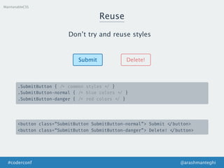 Reuse
MaintanableCSS
Don’t try and reuse styles
Submit Delete!
.SubmitButton { /* common styles */ }
.SubmitButton-normal { /* blue colors */ }
.SubmitButton-danger { /* red colors */ }
<button class=“SubmitButton SubmitButton-normal”> Submit </button>
<button class=“SubmitButton SubmitButton-danger”> Delete! </button>
@arashmanteghi#coderconf
 