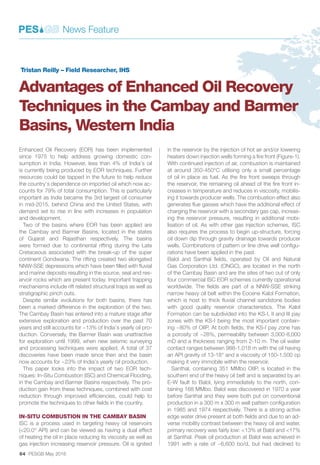 64 PESGB May 2016
Enhanced Oil Recovery (EOR) has been implemented
since 1975 to help address growing domestic con-
sumption in India. However, less than 4% of India’s oil
is currently being produced by EOR techniques. Further
resources could be tapped in the future to help reduce
the country’s dependence on imported oil which now ac-
counts for 79% of total consumption. This is particularly
important as India became the 3rd largest oil consumer
in mid-2015, behind China and the United States, with
demand set to rise in line with increases in population
and development.
Two of the basins where EOR has been applied are
the Cambay and Barmer Basins, located in the states
of Gujarat and Rajasthan respectively. The basins
were formed due to continental rifting during the Late
Cretaceous associated with the break-up of the super
continent Gondwana. The rifting created two elongated
NNW-SSE depressions which have been filled with fluvial
and marine deposits resulting in the source, seal and res-
ervoir rocks which are present today. Important trapping
mechanisms include rift related structural traps as well as
stratigraphic pinch outs.
Despite similar evolutions for both basins, there has
been a marked difference in the exploration of the two.
The Cambay Basin has entered into a mature stage after
extensive exploration and production over the past 70
years and still accounts for ~13% of India’s yearly oil pro-
duction. Conversely, the Barmer Basin was unattractive
for exploration until 1999, when new seismic surveying
and processing techniques were applied. A total of 37
discoveries have been made since then and the basin
now accounts for ~23% of India’s yearly oil production.
This paper looks into the impact of two EOR tech-
niques: In-Situ Combustion (ISC) and Chemical Flooding,
in the Cambay and Barmer Basins respectively. The pro-
duction gain from these techniques, combined with cost
reduction through improved efficiencies, could help to
promote the techniques to other fields in the country.
IN-SITU COMBUSTION IN THE CAMBAY BASIN
ISC is a process used in targeting heavy oil reservoirs
(<20.0° API) and can be viewed as having a dual effect
of heating the oil in place reducing its viscosity as well as
gas injection increasing reservoir pressure. Oil is ignited
in the reservoir by the injection of hot air and/or lowering
heaters down injection wells forming a fire front (Figure-1).
With continued injection of air, combustion is maintained
at around 350-450°C utilising only a small percentage
of oil in place as fuel. As the fire front sweeps through
the reservoir, the remaining oil ahead of the fire front in-
creases in temperature and reduces in viscosity, mobilis-
ing it towards producer wells. The combustion effect also
generates flue gasses which have the additional effect of
charging the reservoir with a secondary gas cap, increas-
ing the reservoir pressure, resulting in additional mobi-
lisation of oil. As with other gas injection schemes, ISC
also requires the process to begin up-structure, forcing
oil down dip through gravity drainage towards producer
wells. Combinations of pattern or line drive well configu-
rations have been applied in the past.
Balol and Santhal fields, operated by Oil and Natural
Gas Corporation Ltd. (ONGC), are located in the north
of the Cambay Basin and are the sites of two out of only
four commercial ISC EOR schemes currently operational
worldwide. The fields are part of a NNW-SSE striking
narrow heavy oil belt within the Eocene Kalol Formation,
which is host to thick fluvial channel sandstone bodies
with good quality reservoir characteristics. The Kalol
Formation can be subdivided into the KS-I, II and III pay
zones with the KS-I being the most important contain-
ing ~80% of OIIP. At both fields, the KS-I pay zone has
a porosity of ~28%, permeability between 3,000-8,000
mD and a thickness ranging from 2-10 m. The oil water
contact ranges between 988-1,018 m with the oil having
an API gravity of 13-18° and a viscosity of 150-1,500 cp
making it very immobile within the reservoir.
Santhal, containing 351 MMbo OIIP, is located in the
southern end of the heavy oil belt and is separated by an
E-W fault to Balol, lying immediately to the north, con-
taining 168 MMbo. Balol was discovered in 1970 a year
before Santhal and they were both put on conventional
production in a 300 m x 300 m well pattern configuration
in 1985 and 1974 respectively. There is a strong active
edge water drive present at both fields and due to an ad-
verse mobility contrast between the heavy oil and water,
primary recovery was fairly low: <13% at Balol and <17%
at Santhal. Peak oil production at Balol was achieved in
1991 with a rate of ~6,600 bo/d, but had declined to
News Feature
Tristan Reilly – Field Researcher, IHS
Advantages of Enhanced Oil Recovery
Techniques in the Cambay and Barmer
Basins, Western India
 