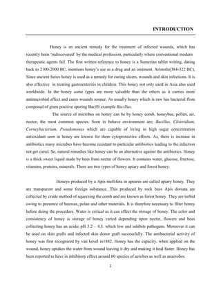 1
INTRODUCTION
Honey is an ancient remedy for the treatment of infected wounds, which has
recently been ‗rediscovered‘ by the medical profession, particularly where conventional modern
therapeutic agents fail. The first written reference to honey is a Sumerian tablet writing, dating
back to 2100-2000 BC, mentions honey‘s use as a drug and an ointment. Aristotle(384-322 BC),
Since ancient furies honey is used as a remedy for curing ulcers, wounds and skin infections. It is
also effective in treating gastroenteritis in children. This honey not only used in Asia also used
worldwide. In the honey some types are more valuable than the others as it carries more
antimicrobial effect and cures wounds sooner. As usually honey which is raw has bacterial flora
composed of gram positive sporing Bacilli example Bacillus.
The source of microbes on honey can be by honey comb, honeybee, pollen, air,
nector, the most common species. Seen in behave environment are; Bacillus, Clostridium,
Corneybacterium, Pseudomonas which are capable of living in high sugar concentration
antioxidant seen in honey are known for there cytoprotective effects. As, there is increase in
antibiotics many microbes have become resistant to particular antibiotics leading to the infection
not get cured. So, natural remedies like honey can be an alternative against the antibiotics. Honey
is a thick sweet liquid made by bees from nectar of flowers. It contains water, glucose, fructose,
vitamins, proteins, minerals. There are two types of honey apiary and forest honey.
Honeys produced by a Apis mellifera in apeares are called apiary honey. They
are transparent and some foreign substance. This produced by rock bees Apis dorsata are
collected by crude method of squeezing the comb and are known as forest honey. They are turbid
owing to presence of beewax, polan and other materials. It is therefore necessary to filter honey
before doing the procedure. Water is critical as it can effect the storage of honey. The color and
consistency of honey is storage of honey varied depending upon nectar, flowers and bees
collecting honey has an acidic pH 3.2 – 4.5. which low and inhibits pathogens. Moreover it can
be used on skin grafts and infected skin donor graft successfully. The antibacterial activity of
honey was first recognized by van kevel in1882. Honey has the capacity, when applied on the
wound, honey uptakes the water from wound leaving it dry and making it heal faster. Honey has
been reported to have in inhibitory effect around 60 species of aerobes as well as anaerobes.
 