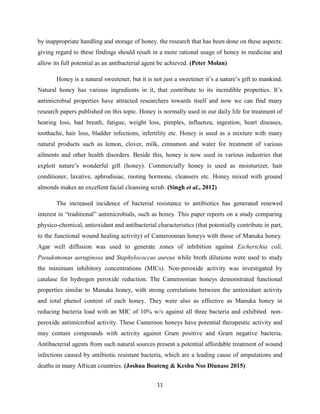 11
by inappropriate handling and storage of honey. the research that has been done on these aspects:
giving regard to these findings should result in a more rational usage of honey in medicine and
allow its full potential as an antibacterial agent be achieved. (Peter Molan)
Honey is a natural sweetener, but it is not just a sweetener it‘s a nature‘s gift to mankind.
Natural honey has various ingredients in it, that contribute to its incredible properties. It‘s
antimicrobial properties have attracted researchers towards itself and now we can find many
research papers published on this topic. Honey is normally used in our daily life for treatment of
hearing loss, bad breath, fatigue, weight loss, pimples, influenza, ingestion, heart diseases,
toothache, hair loss, bladder infections, infertility etc. Honey is used as a mixture with many
natural products such as lemon, clover, milk, cinnamon and water for treatment of various
ailments and other health disorders. Beside this, honey is now used in various industries that
exploit nature‘s wonderful gift (honey). Commercially honey is used as moisturizer, hair
conditioner, laxative, aphrodisiac, rooting hormone, cleansers etc. Honey mixed with ground
almonds makes an excellent facial cleansing scrub. (Singh et al., 2012)
The increased incidence of bacterial resistance to antibiotics has generated renewed
interest in ―traditional‖ antimicrobials, such as honey. This paper reports on a study comparing
physico-chemical, antioxidant and antibacterial characteristics (that potentially contribute in part,
to the functional wound healing activity) of Cameroonian honeys with those of Manuka honey.
Agar well diffusion was used to generate zones of inhibition against Escherichia coli,
Pseudomonas aeruginosa and Staphylococcus aureus while broth dilutions were used to study
the minimum inhibitory concentrations (MICs). Non-peroxide activity was investigated by
catalase for hydrogen peroxide reduction. The Cameroonian honeys demonstrated functional
properties similar to Manuka honey, with strong correlations between the antioxidant activity
and total phenol content of each honey. They were also as effective as Manuka honey in
reducing bacteria load with an MIC of 10% w/v against all three bacteria and exhibited non-
peroxide antimicrobial activity. These Cameroon honeys have potential therapeutic activity and
may contain compounds with activity against Gram positive and Gram negative bacteria.
Antibacterial agents from such natural sources present a potential affordable treatment of wound
infections caused by antibiotic resistant bacteria, which are a leading cause of amputations and
deaths in many African countries. (Joshua Boateng & Keshu Nso Diunase 2015)
 