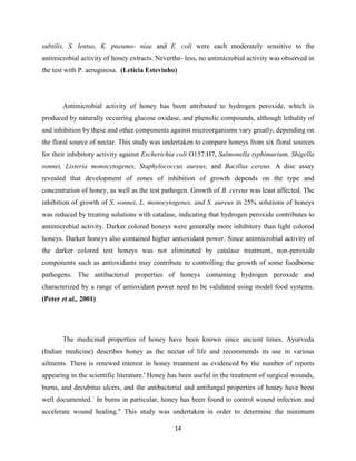 14
subtilis, S. lentus, K. pneumo- niae and E. coli were each moderately sensitive to the
antimicrobial activity of honey extracts. Neverthe- less, no antimicrobial activity was observed in
the test with P. aeruginosa. (Letícia Estevinho)
Antimicrobial activity of honey has been attributed to hydrogen peroxide, which is
produced by naturally occurring glucose oxidase, and phenolic compounds, although lethality of
and inhibition by these and other components against microorganisms vary greatly, depending on
the floral source of nectar. This study was undertaken to compare honeys from six floral sources
for their inhibitory activity against Escherichia coli O157:H7, Salmonella typhimurium, Shigella
sonnei, Listeria monocytogenes, Staphylococcus aureus, and Bacillus cereus. A disc assay
revealed that development of zones of inhibition of growth depends on the type and
concentration of honey, as well as the test pathogen. Growth of B. cereus was least affected. The
inhibition of growth of S. sonnei, L. monocytogenes, and S. aureus in 25% solutions of honeys
was reduced by treating solutions with catalase, indicating that hydrogen peroxide contributes to
antimicrobial activity. Darker colored honeys were generally more inhibitory than light colored
honeys. Darker honeys also contained higher antioxidant power. Since antimicrobial activity of
the darker colored test honeys was not eliminated by catalase treatment, non-peroxide
components such as antioxidants may contribute to controlling the growth of some foodborne
pathogens. The antibacterial properties of honeys containing hydrogen peroxide and
characterized by a range of antioxidant power need to be validated using model food systems.
(Peter et al., 2001)
The medicinal properties of honey have been known since ancient times. Ayurveda
(Indian medicine) describes honey as the nectar of life and recommends its use in various
ailments. There is renewed interest in honey treatment as evidenced by the number of reports
appearing in the scientific literature.' Honey has been useful in the treatment of surgical wounds,
burns, and decubitus ulcers, and the antibacterial and antifungal properties of honey have been
well documented.` In burns in particular, honey has been found to control wound infection and
accelerate wound healing." This study was undertaken in order to determine the minimum
 
