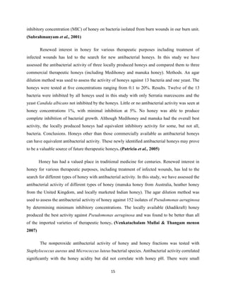 15
inhibitory concentration (MIC) of honey on bacteria isolated from burn wounds in our burn unit.
(Subrahmanyam et al., 2001)
Renewed interest in honey for various therapeutic purposes including treatment of
infected wounds has led to the search for new antibacterial honeys. In this study we have
assessed the antibacterial activity of three locally produced honeys and compared them to three
commercial therapeutic honeys (including Medihoney and manuka honey). Methods. An agar
dilution method was used to assess the activity of honeys against 13 bacteria and one yeast. The
honeys were tested at ﬁve concentrations ranging from 0.1 to 20%. Results. Twelve of the 13
bacteria were inhibited by all honeys used in this study with only Serratia marcescens and the
yeast Candida albicans not inhibited by the honeys. Little or no antibacterial activity was seen at
honey concentrations 1%, with minimal inhibition at 5%. No honey was able to produce
complete inhibition of bacterial growth. Although Medihoney and manuka had the overall best
activity, the locally produced honeys had equivalent inhibitory activity for some, but not all,
bacteria. Conclusions. Honeys other than those commercially available as antibacterial honeys
can have equivalent antibacterial activity. These newly identiﬁed antibacterial honeys may prove
to be a valuable source of future therapeutic honeys. (Patricia et al., 2005)
Honey has had a valued place in traditional medicine for centuries. Renewed interest in
honey for various therapeutic purposes, including treatment of infected wounds, has led to the
search for different types of honey with antibacterial activity. In this study, we have assessed the
antibacterial activity of different types of honey (manuka honey from Australia, heather honey
from the United Kingdom, and locally marketed Indian honey). The agar dilution method was
used to assess the antibacterial activity of honey against 152 isolates of Pseudomonas aeruginosa
by determining minimum inhibitory concentrations. The locally available (khadikraft) honey
produced the best activity against Pseudomonas aeruginosa and was found to be better than all
of the imported varieties of therapeutic honey. (Venkatachalam Mullai & Thangam menon
2007)
The nonperoxide antibacterial activity of honey and honey fractions was tested with
Staphylococcus aureus and Micrococcus luteus bacterial species. Antibacterial activity correlated
signiﬁcantly with the honey acidity but did not correlate with honey pH. There were small
 