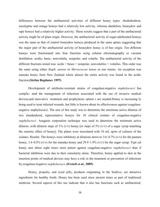 16
differences between the antibacterial activities of different honey types: rhododendron,
eucalyptus and orange honeys had a relatively low activity, whereas dandelion, honeydew and
rape honeys had a relatively higher activity. These results suggest that a part of the antibacterial
activity might be of plant origin. However, the antibacterial activity of sugar-adulterated honeys
was the same as that of control honeydew honeys produced in the same apiary suggesting that
the major part of the antibacterial activity of honeydew honey is of bee origin. Ten different
honeys were fractionated into four fractions using column chromatography or vacuum
distillation: acidic; basic; nonvolatile, nonpolar; and volatile. The antibacterial activity of the
different fractions tested was: acids > bases = nonpolar, nonvolatiles > volatiles. This order was
the same using either Staph. aureus or Micrococcus luteus as test strains. An exception was
manuka honey from New Zealand where almost the entire activity was found in the acidic
fraction.(Stefan Bogdanov 1997)
Development of antibiotic-resistant strains of coagulase-negative staphylococci has
complic- ated the management of infections associated with the use of invasive medical
devices,and innovative treatment and prophylactic option s are needed.Honey is increasing ly
being used to treat infected wounds, but little is known about its effectiveness against coagulase-
negative staphylococci. The aim of this study was to determine the minimum active dilution of
two standardized, representative honeys for 18 clinical isolates of coagulase-negative
staphylococci. Anagarin corporation technique was used to determine the minimum active
dilution ,with dilution steps of 1% (v/v) honey [or steps of 5% (v/v) of a sugar syrup matching
the osmotic effect of honey]. The plates were inoculated with 10 mL spots of cultures of the
isolates. Results: The honeys were inhibitory at dilutions down to 3.6–0.7% (v/v) for the pasture
honey, 3.4–0.5% (v/v) for the manuka honey and 29.9–1.9% (v/v) for the sugar syrup. Typi cal
honey sare about eight times more potent against coagulase-negative staphylococci than if
bacterial inhibition were due to their osmolarity alone. Therefore, honey applied to skin at the
insertion points of medical devices may have a role in the treatment or prevention of infections
by coagulase-negative staphylococci. (French et al., 2005)
Honey, propolis, and royal jelly, products originating in the beehive, are attractive
ingredients for healthy foods. Honey has been used since ancient times as part of traditional
medicine. Several aspects of this use indicate that it also has functions such as antibacterial,
 