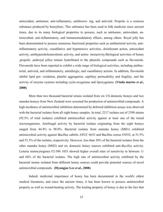 17
antioxidant, antitumor, anti-inflamatory, antibrown- ing, and antiviral. Propolis is a resinous
substance produced by honeybees. This substance has been used in folk medicine since ancient
times, due to its many biological properties to possess, such as antitumor, antioxidant, an-
timicrobial, anti-inflammatory, and immunomodulatory effects, among others. Royal jelly has
been demonstrated to possess numerous functional properties such as antibacterial activity, anti-
inflammatory activity, vasodilative and hypotensive activities, disinfectant action, antioxidant
activity, antihypercholesterolemic activity, and antitu- moractivity.Biological activities of honey
,propolis ,androyal jellya remain lyattributed to the phenolic compounds such as flavonoids.
Flavonoids have been reported to exhibit a wide range of biological activities, including antibac-
terial, antiviral, anti-inflammatory, antiallergic, and vasodilatory actions. In addition, flavonoids
inhibit lipid per- oxidation, platelet aggregation, capillary permeability and fragility, and the
activity of enzyme systems including cyclo-oxygenase and lipoxygenase. (Viuda martos et al.,
2008)
More than two thousand bacterial strains isolated from six US domestic honeys and two
manuka honeys from New Zealand were screened for production of antimicrobial compounds. A
high incidence of antimicrobial inhibition determined by deferred inhibition assays was observed
with the bacterial isolates from all eight honey samples. In total, 2217 isolates out of 2398 strains
(92.5% of total isolates) exhibited antimicrobial activity against at least one of the tested
microorganisms. Antifungal activity by bacterial isolates originating from the eight honeys
ranged from 44.4% to 98.0%. Bacterial isolates from manuka honey (MH1) exhibited
antimicrobial activity against Bacillus subtilis ATCC 6633 and Bacillus cereus F4552, at 51.5%
and 53.3% of the isolates, respectively. However, less than 30% of the bacterial isolates from the
other manuka honey (MH2) and six domestic honey sources exhibited anti-Bacillus activity.
Listeria monocytogenes F2-586 1053 showed higher overall rates of sensitivity to between 11
and 66% of the bacterial isolates. The high rate of antimicrobial activity exhibited by the
bacterial strains isolated from different honey sources could provide potential sources of novel
antimicrobial compounds. (Hyungjae Lee et al., 2008)
Indeed, medicinal importance of honey has been documented in the world's oldest
medical literatures, and since the ancient times, it has been known to possess antimicrobial
property as well as wound-healing activity. The healing property of honey is due to the fact that
 