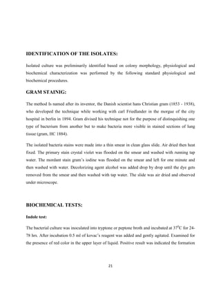 21
IDENTIFICATION OF THE ISOLATES:
Isolated culture was preliminarily identified based on colony morphology, physiological and
biochemical characterization was performed by the following standard physiological and
biochemical procedures.
GRAM STAINIG:
The method Is named after its inventor, the Danish scientist hans Christian gram (1853 - 1938),
who developed the technique while working with carl Friedlander in the morgue of the city
hospital in berlin in 1894. Gram divised his technique not for the purpose of distinquishing one
type of bacterium from another but to make bacteria more visible in stained sections of lung
tissue (gram, HC 1884).
The isolated bacteria stains were made into a thin smear in clean glass slide. Air dried then heat
fixed. The primary stain crystal violet was flooded on the smear and washed with running tap
water. The mordant stain gram‘s iodine was flooded on the smear and left for one minute and
then washed with water. Decolorizing agent alcohol was added drop by drop until the dye gets
removed from the smear and then washed with tap water. The slide was air dried and observed
under microscope.
BIOCHEMICAL TESTS:
Indole test:
The bacterial culture was inoculated into tryptone or peptone broth and incubated at 370
C for 24-
78 hrs. After incubation 0.5 ml of kovac‘s reagent was added and gently agitated. Examined for
the presence of red color in the upper layer of liquid. Positive result was indicated the formation
 