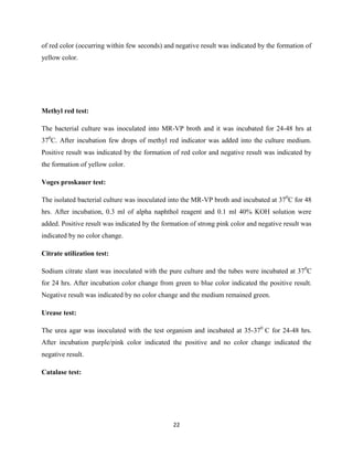 22
of red color (occurring within few seconds) and negative result was indicated by the formation of
yellow color.
Methyl red test:
The bacterial culture was inoculated into MR-VP broth and it was incubated for 24-48 hrs at
370
C. After incubation few drops of methyl red indicator was added into the culture medium.
Positive result was indicated by the formation of red color and negative result was indicated by
the formation of yellow color.
Voges proskauer test:
The isolated bacterial culture was inoculated into the MR-VP broth and incubated at 370
C for 48
hrs. After incubation, 0.3 ml of alpha naphthol reagent and 0.1 ml 40% KOH solution were
added. Positive result was indicated by the formation of strong pink color and negative result was
indicated by no color change.
Citrate utilization test:
Sodium citrate slant was inoculated with the pure culture and the tubes were incubated at 370
C
for 24 hrs. After incubation color change from green to blue color indicated the positive result.
Negative result was indicated by no color change and the medium remained green.
Urease test:
The urea agar was inoculated with the test organism and incubated at 35-370
C for 24-48 hrs.
After incubation purple/pink color indicated the positive and no color change indicated the
negative result.
Catalase test:
 