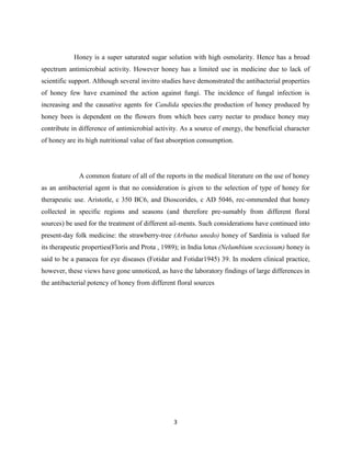 3
Honey is a super saturated sugar solution with high osmolarity. Hence has a broad
spectrum antimicrobial activity. However honey has a limited use in medicine due to lack of
scientific support. Although several invitro studies have demonstrated the antibacterial properties
of honey few have examined the action against fungi. The incidence of fungal infection is
increasing and the causative agents for Candida species.the production of honey produced by
honey bees is dependent on the flowers from which bees carry nectar to produce honey may
contribute in difference of antimicrobial activity. As a source of energy, the beneficial character
of honey are its high nutritional value of fast absorption consumption.
A common feature of all of the reports in the medical literature on the use of honey
as an antibacterial agent is that no consideration is given to the selection of type of honey for
therapeutic use. Aristotle, c 350 BC6, and Dioscorides, c AD 5046, rec-ommended that honey
collected in specific regions and seasons (and therefore pre-sumably from different floral
sources) be used for the treatment of different ail-ments. Such considerations have continued into
present-day folk medicine: the strawberry-tree (Arbutus unedo) honey of Sardinia is valued for
its therapeutic properties(Floris and Prota , 1989); in India lotus (Nelumbium sceciosum) honey is
said to be a panacea for eye diseases (Fotidar and Fotidar1945) 39. In modern clinical practice,
however, these views have gone unnoticed, as have the laboratory findings of large differences in
the antibacterial potency of honey from different floral sources
 