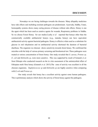 30
DISCUSSION
Nowadays we are facing challenges towards the diseases. Many allopathy medicines
have side effects and multidrug resistant pathogens are predominant. Ayurveda, Siddha, Unani,
homeopathy systems shows many curing process of disease without side effects. Honey is one
the agent which has been used as curative agents for wounds, Respiratory problems in Siddha.
So we choose Forest Honey for our studies.Lusby et al reported that honeys other than the
commercially available antibacterial honeys (e.g., manuka honey) can have equivalent
antibacterial activity against bacterial pathogens. Honey is effective when used as a substitute for
glucose in oral rehydration and its antibacterial activity shortened the duration of bacterial
diarrhoea. The organism we choosen shows sensitivity towards forest honey. We confirmed the
microbes with the help of various primary screening and biochemical test. These pathogens were
treated at various concentration of forest honey .Our study revealed that S. aureus, Proteus sp,
E. coli and Klebsiella sp, were more sensitive . This was supported by result of Getaneh et al.
from Ethiopia who conducted research on the in vitro assessment of the antimicrobial effect of
Ethiopian multi flora honey (Getaneh et al. 2013).The zone of activity was excellent in all the
choosen organisms. Staphylococcus sp and Klebsiella sp are highly sensitive when comparing
with E.coli and Proteus sp .
Our study reveals that honey has a excellent activity against some human pathogens.
This is preliminary analysis which shows the activity of forest honey against the pathogens.
 