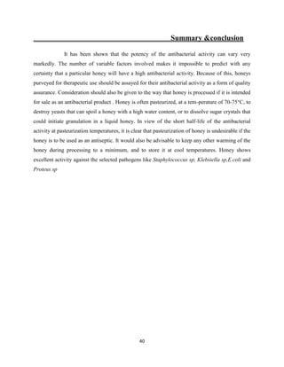 40
Summary &conclusion
It has been shown that the potency of the antibacterial activity can vary very
markedly. The number of variable factors involved makes it impossible to predict with any
certainty that a particular honey will have a high antibacterial activity. Because of this, honeys
purveyed for therapeutic use should be assayed for their antibacterial activity as a form of quality
assurance. Consideration should also be given to the way that honey is processed if it is intended
for sale as an antibacterial product . Honey is often pasteurized, at a tem-perature of 70-75°C, to
destroy yeasts that can spoil a honey with a high water content, or to dissolve sugar crystals that
could initiate granulation in a liquid honey. In view of the short half-life of the antibacterial
activity at pasteurization temperatures, it is clear that pasteurization of honey is undesirable if the
honey is to be used as an antiseptic. It would also be advisable to keep any other warming of the
honey during processing to a minimum, and to store it at cool temperatures. Honey shows
excellent activity against the selected pathogens like Staphylococcus sp, Klebsiella sp,E.coli and
Proteus sp
 