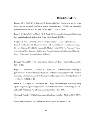 42
BIBLIOGRAPHY
Badawy O.F.H Shafii S.S.A Tharwat E.E Kamal A.M (2004). Antibacterial activity of bee
honey and its therapeutic usefulness against Escherichia coli O157:H7 and Salmonella
typhimurium infection. Rev. sci. tech. Off. int. Epiz. , 23 (3), 1011-1022
Bauer A W, Kirby W M M, Sherris J C & Turck M(1966.). Antibiotic susceptibility testing
by a standardized single disk method. Amer. I. C/in. Pathol. 45:493-6.
Cooper D, Gerard M. Doherty, Bryan R. Haugen, Richard T. Kloos, Stephanie L. Lee,
Susan J. Mandel, Ernest L. Mazzaferri, Bryan McIver, Furio Pacini, Martin Schlumberger,
Steven I. Sherman, David L. Steward, and R. Michael Tuttle(2009). The American Thyroid
Association (ATA) Guidelines Taskforce on Thyroid Nodules and Differentiated Thyroid
Cancer. TSI reporter bioassay Volume: 19 Issue 11.
Desalegn Amenu(2013): The Antibacterial Activity of Honey .Int.J.Curr.Res.Aca.Rev.
1(2):102-116
Elijah, M.I., Imohiosen, O., Lamidi, B.T., Umar, M.S. (2015) Biochemical screening of
pure honey and its antibacterial activity on some bacterial isolates compared with a common
antibiotics. International Journal of Pharmaceutical Science Invention ISSN (Online): 2319
– 6718, Vol 4 ( 5) PP.15-20
French V. M. Cooper R.A. and Molan P.C. (2005). The antibacterial activity of honey
against coagulase-negative staphylococci. Journal of Antimicrobial Chemotherapy 56, 228–
231 doi:10.1093/jac/dki193 Advance Access publication 7 June 2005.
Floris and Prota, R (1989) Sul miele amaro di Sardegna. Apiculture Moderno 80(2): 55-67.
39.
Fotidar, M Rand Fotidar, S N (1945) 'Lotus' honey. Indian Bee Journal 7: 102.
 