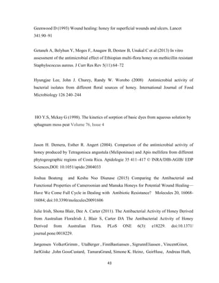 43
Geenwood D (1993) Wound healing: honey for superficial wounds and ulcers. Lancet
341:90–91
Getaneh A, Belyhun Y, Moges F, Anagaw B, Destaw B, Unakal C et al (2013) In vitro
assessment of the antimicrobial effect of Ethiopian multi-flora honey on methicillin resistant
Staphylococcus aureus. J Curr Res Rev 5(11):64–72
Hyungjae Lee, John J. Churey, Randy W. Worobo (2008) Antimicrobial activity of
bacterial isolates from different ﬂoral sources of honey. International Journal of Food
Microbiology 126 240–244
HO Y.S, Mckay G (1998). The kinetics of sorption of basic dyes from aqueous solution by
sphagnum moss peat Volume 76, Issue 4
Jason H. Demera, Esther R. Angert (2004). Comparison of the antimicrobial activity of
honey produced by Tetragonisca angustula (Meliponinae) and Apis mellifera from different
phytogeographic regions of Costa Rica. Apidologie 35 411–417 © INRA/DIB-AGIB/ EDP
Sciences,DOI: 10.1051/apido:2004033
Joshua Boateng and Keshu Nso Diunase (2015) Comparing the Antibacterial and
Functional Properties of Cameroonian and Manuka Honeys for Potential Wound Healing—
Have We Come Full Cycle in Dealing with Antibiotic Resistance? Molecules 20, 16068-
16084; doi:10.3390/molecules20091606
Julie Irish, Shona Blair, Dee A. Carter (2011). The Antibacterial Activity of Honey Derived
from Australian FloraIrish J, Blair S, Carter DA The Antibacterial Activity of Honey
Derived from Australian Flora. PLoS ONE 6(3): e18229. doi:10.1371/
journal.pone.0018229.
Jørgensen VolkerGrimm , UtaBerger , FinnBastiansen , SigrunnEliassen , VincentGinot,
JarlGiske ,John GossCustard, TamaraGrand, Simone K. Heinz, GeirHuse, Andreas Huth,
 