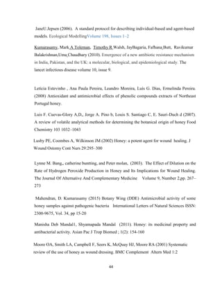 44
JaneU.Jepsen (2006). A standard protocol for describing individual-based and agent-based
models. Ecological ModellingVolume 198, Issues 1–2
Kumarasamy, Mark A Toleman, Timothy R Walsh, JayBagaria, Fafhana Butt, Ravikumar
Balakrishnan,Uma Chaudhary (2010). Emergence of a new antibiotic resistance mechanism
in India, Pakistan, and the UK: a molecular, biological, and epidemiological study. The
lancet infectious disease volume 10, issue 9.
Letícia Estevinho , Ana Paula Pereira, Leandro Moreira, Luís G. Dias, Ermelinda Pereira.
(2008) Antioxidant and antimicrobial effects of phenolic compounds extracts of Northeast
Portugal honey.
Luis F. Cuevas-Glory A,D,, Jorge A. Pino b, Louis S. Santiago C, E. Sauri-Duch d (2007).
A review of volatile analytical methods for determining the botanical origin of honey Food
Chemistry 103 1032–1043
Lusby PE, Coombes A, Wilkinson JM (2002) Honey: a potent agent for wound healing. J
Wound Ostomy Cont Nurs 29:295–300
Lynne M. Bang,, catherine buntting, and Peter molan, (2003). The Effect of Dilution on the
Rate of Hydrogen Peroxide Production in Honey and Its Implications for Wound Healing.
The Journal Of Alternative And Complementary Medicine Volume 9, Number 2,pp. 267–
273
Mahendran, D. Kumarasamy (2015) Botany Wing (DDE) Antimicrobial activity of some
honey samples against pathogenic bacteria International Letters of Natural Sciences ISSN:
2300-9675, Vol. 34, pp 15-20
Manisha Deb Mandal1, Shyamapada Mandal (2011). Honey: its medicinal property and
antibacterial activity. Asian Pac J Trop Biomed ; 1(2): 154-160
Moore OA, Smith LA, Campbell F, Seers K, McQuay HJ, Moore RA (2001) Systematic
review of the use of honey as wound dressing. BMC Complement Altern Med 1:2
 