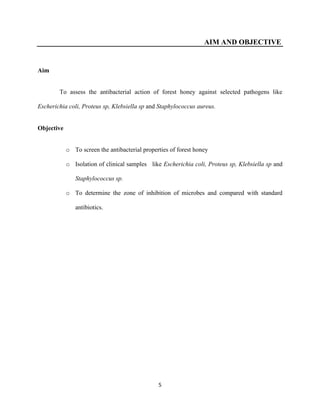 5
AIM AND OBJECTIVE
Aim
To assess the antibacterial action of forest honey against selected pathogens like
Escherichia coli, Proteus sp, Klebsiella sp and Staphylococcus aureus.
Objective
o To screen the antibacterial properties of forest honey
o Isolation of clinical samples like Escherichia coli, Proteus sp, Klebsiella sp and
Staphylococcus sp.
o To determine the zone of inhibition of microbes and compared with standard
antibiotics.
 
