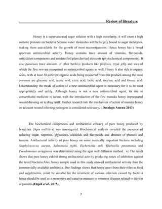 7
Review of literature
Honey is a supersaturated sugar solution with a high osmolarity; it will exert a high
osmotic pressure on bacteria because water molecules will be largely bound to sugar molecules,
making them unavailable for the growth of most microorganisms. Hence honey has a broad
spectrum antimicrobial activity. Honey contains trace amount of vitamins, flavonoids,
antioxidant components and unidentified plant derived elements (phytochemical components). It
also possesses trace amounts of other beehive products like propolis, royal jelly and wax of
which the first two are recognised as antimicrobial agents as well. Honey is also rich in organic
acids, with at least 30 different organic acids being recovered from this product, among the most
common are gluconic acid, acetic acid, citric acid, lactic acid, succinic acid and formic acid.
Understanding the mode of action of a new antimicrobial agent is necessary for it to be used
appropriately and safely. Although honey is not a new antimicrobial agent, its use in
conventional medicine is recent, with the introduction of the first manuka honey impregnated
wound dressing on to drug tariff. Further research into the mechanism of action of manuka honey
on relevant wound infecting pathogens is considered necessary. ( Desalegn Amenu 2013)
The biochemical components and antibacterial efficacy of pure honey produced by
honeybee (Apis mellifera) was investigated. Biochemical analysis revealed the presence of
reducing sugar, saponins, glycosides, alkaloids and flavonoids and absence of phenols and
tannins. Antibacterial activity of pure honey on some medically important bacteria including
Staphylococcus aureus, Salmonella typhi, Escherichia coli, Klebsiella pneumonia and
Pseudomonas aeruginosa was determined using the agar well diffusion method. vc The result
shows that pure honey exhibit strong antibacterial activity producing zones of inhibition against
the tested bacteria.Also, honey sample used in this study showed antibacterial activity than the
commercially available antibiotics. Our findings shows that honey,apart from their roles as food
and supplements, could be suitable for the treatment of various infection caused by bacteria
hence should be used as a preventive and curative measure to common diseases related to the test
organisms.(Elijah et al., 2015)
 