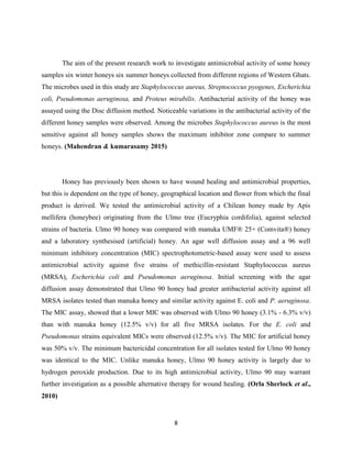 8
The aim of the present research work to investigate antimicrobial activity of some honey
samples six winter honeys six summer honeys collected from different regions of Western Ghats.
The microbes used in this study are Staphylococcus aureus, Streptococcus pyogenes, Escherichia
coli, Pseudomonas aeruginosa, and Proteus mirabilis. Antibacterial activity of the honey was
assayed using the Disc diffusion method. Noticeable variations in the antibacterial activity of the
different honey samples were observed. Among the microbes Staphylococcus aureus is the most
sensitive against all honey samples shows the maximum inhibitor zone compare to summer
honeys. (Mahendran & kumarasamy 2015)
Honey has previously been shown to have wound healing and antimicrobial properties,
but this is dependent on the type of honey, geographical location and flower from which the final
product is derived. We tested the antimicrobial activity of a Chilean honey made by Apis
mellifera (honeybee) originating from the Ulmo tree (Eucryphia cordifolia), against selected
strains of bacteria. Ulmo 90 honey was compared with manuka UMF® 25+ (Comvita®) honey
and a laboratory synthesised (artificial) honey. An agar well diffusion assay and a 96 well
minimum inhibitory concentration (MIC) spectrophotometric-based assay were used to assess
antimicrobial activity against five strains of methicillin-resistant Staphylococcus aureus
(MRSA), Escherichia coli and Pseudomonas aeruginosa. Initial screening with the agar
diffusion assay demonstrated that Ulmo 90 honey had greater antibacterial activity against all
MRSA isolates tested than manuka honey and similar activity against E. coli and P. aeruginosa.
The MIC assay, showed that a lower MIC was observed with Ulmo 90 honey (3.1% - 6.3% v/v)
than with manuka honey (12.5% v/v) for all five MRSA isolates. For the E. coli and
Pseudomonas strains equivalent MICs were observed (12.5% v/v). The MIC for artificial honey
was 50% v/v. The minimum bactericidal concentration for all isolates tested for Ulmo 90 honey
was identical to the MIC. Unlike manuka honey, Ulmo 90 honey activity is largely due to
hydrogen peroxide production. Due to its high antimicrobial activity, Ulmo 90 may warrant
further investigation as a possible alternative therapy for wound healing. (Orla Sherlock et al.,
2010)
 