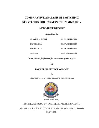 COMPARATIVE ANALYSIS OF SWITCHING
STRATEGIES FOR HARMONIC MINIMIZATION
A PROJECT REPORT
Submitted by
ARAVIND N.KUMAR BL.EN.U4EEE13006
DIWAGAR S.V BL.EN.U4EEE13025
SANDRA JOJI BL.EN.U4EEE13055
ARUNA.T BL.EN.U4EEE13506
In the partial fulfilment for the award of the degree
Of
BACHELOR OF TECHNOLOGY
IN
ELECTRICAL AND ELECTRONICS ENGINEERING
AMRITA SCHOOL OF ENGINEERING, BENGALURU
AMRITA VISHWA VIDYAPEETHAM ,BENGALURU- 560035
MAY 2017
 