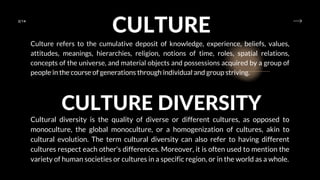 2/14
CULTURE
Culture refers to the cumulative deposit of knowledge, experience, beliefs, values,
attitudes, meanings, hierarchies, religion, notions of time, roles, spatial relations,
concepts of the universe, and material objects and possessions acquired by a group of
people in the course of generations through individual and group striving.
CULTURE DIVERSITY
Cultural diversity is the quality of diverse or different cultures, as opposed to
monoculture, the global monoculture, or a homogenization of cultures, akin to
cultural evolution. The term cultural diversity can also refer to having different
cultures respect each other's differences. Moreover, it is often used to mention the
variety of human societies or cultures in a specific region, or in the world as a whole.
 
