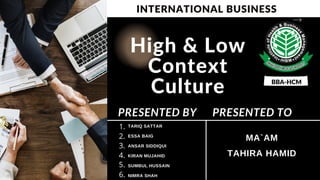 High & Low
Context
Culture
TARIQ SATTAR
ESSA BAIG
ANSAR SIDDIQUI
KIRAN MUJAHID
SUMBUL HUSSAIN
NIMRA SHAH
PRESENTED BY
MA`AM
TAHIRA HAMID
PRESENTED TO
1.
2.
3.
4.
5.
6.
INTERNATIONAL BUSINESS
BBA-HCM
 