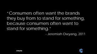 “Consumers often want the brands
they buy from to stand for something,
because consumers often want to
stand for something.”
                  - Jeremiah Owyang, 2011




                                            12
 